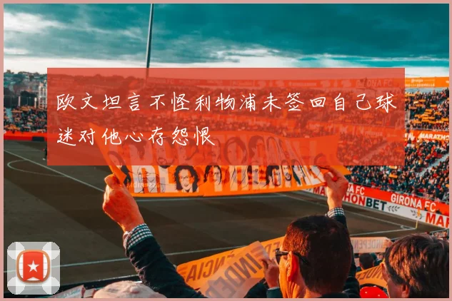 欧文坦言不怪利物浦未签回自己球迷对他心存怨恨