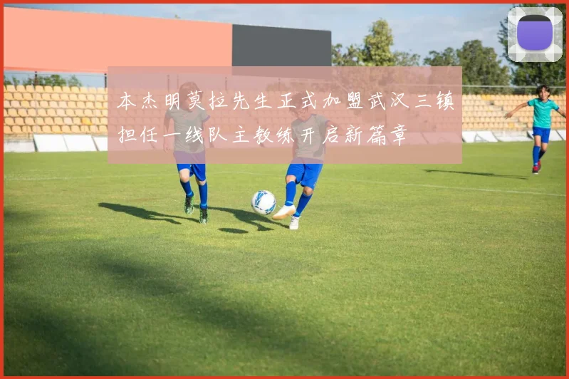 本杰明莫拉先生正式加盟武汉三镇担任一线队主教练开启新篇章