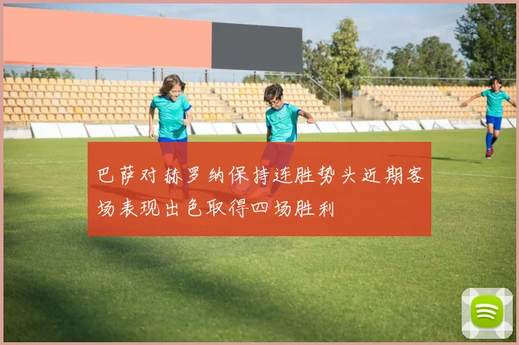 巴萨对赫罗纳保持连胜势头近期客场表现出色取得四场胜利