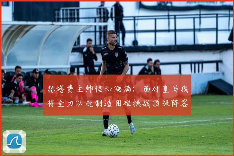 赫塔费主帅信心满满：面对皇马我将全力以赴制造困难挑战顶级阵容