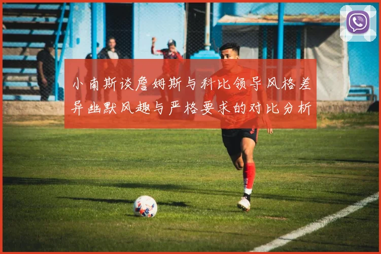 小南斯谈詹姆斯与科比领导风格差异幽默风趣与严格要求的对比分析