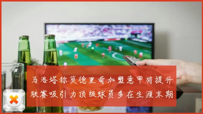 马洛塔称莫德里奇加盟意甲将提升联赛吸引力顶级球员多在生涯末期选择意甲