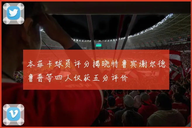 本菲卡球员评分揭晓特鲁宾谢尔德鲁普等四人仅获五分评价