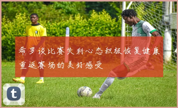 希罗谈比赛失利心态积极恢复健康重返赛场的美好感受