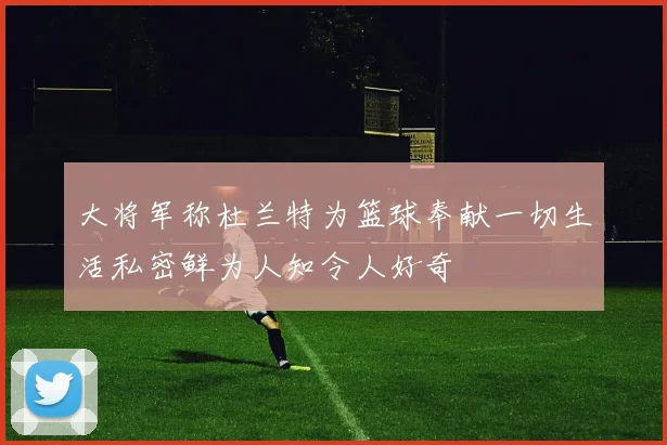 大将军称杜兰特为篮球奉献一切生活私密鲜为人知令人好奇