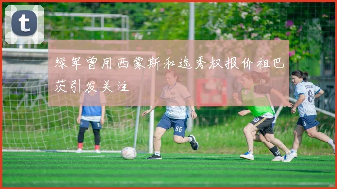 绿军曾用西蒙斯和选秀权报价祖巴茨引发关注