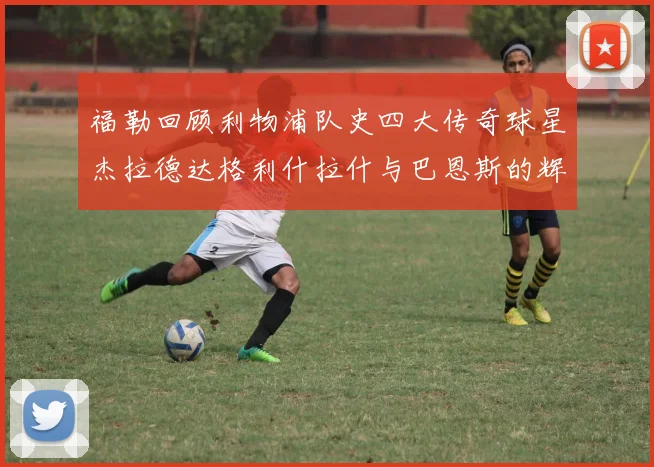 福勒回顾利物浦队史四大传奇球星杰拉德达格利什拉什与巴恩斯的辉煌成就
