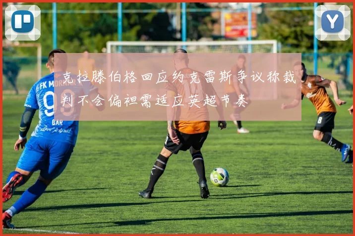 克拉滕伯格回应约克雷斯争议称裁判不会偏袒需适应英超节奏