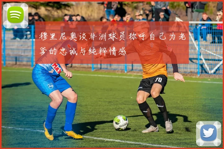 穆里尼奥谈非洲球员称呼自己为老爹的忠诚与纯粹情感